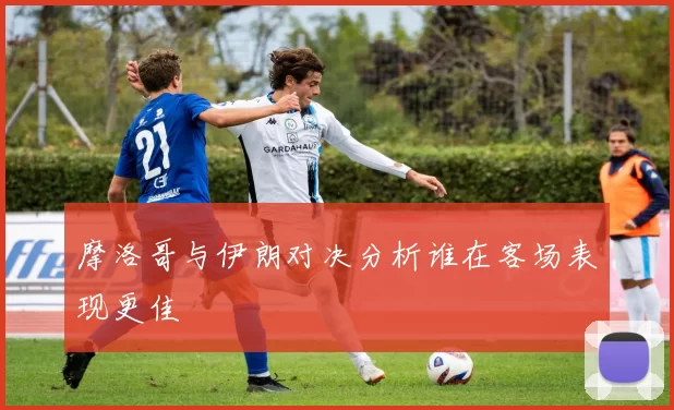 摩洛哥与伊朗对决分析谁在客场表现更佳