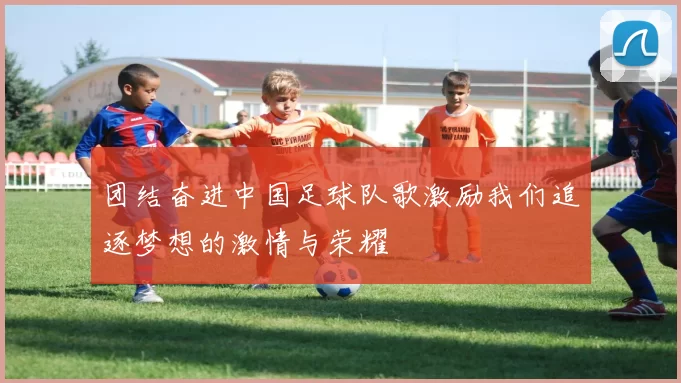 团结奋进中国足球队歌激励我们追逐梦想的激情与荣耀