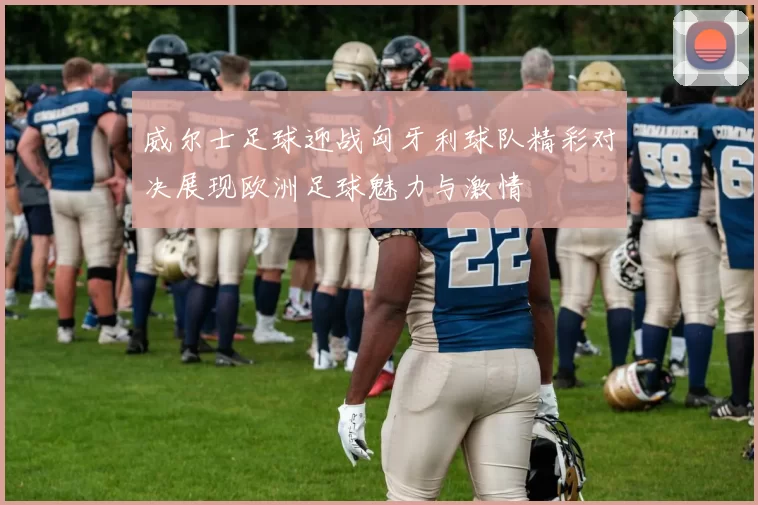 威尔士足球迎战匈牙利球队精彩对决展现欧洲足球魅力与激情