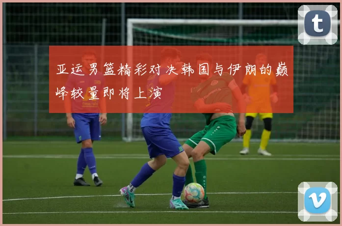 亚运男篮精彩对决韩国与伊朗的巅峰较量即将上演