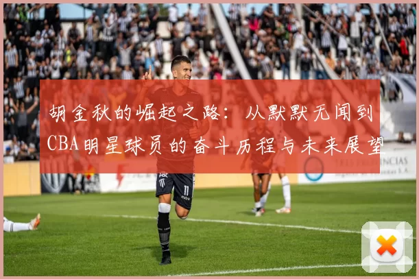 胡金秋的崛起之路：从默默无闻到CBA明星球员的奋斗历程与未来展望