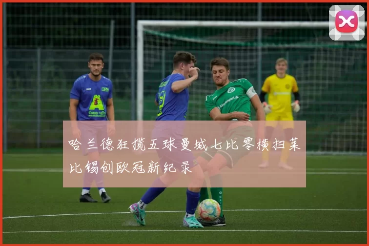 哈兰德狂揽五球曼城七比零横扫莱比锡创欧冠新纪录