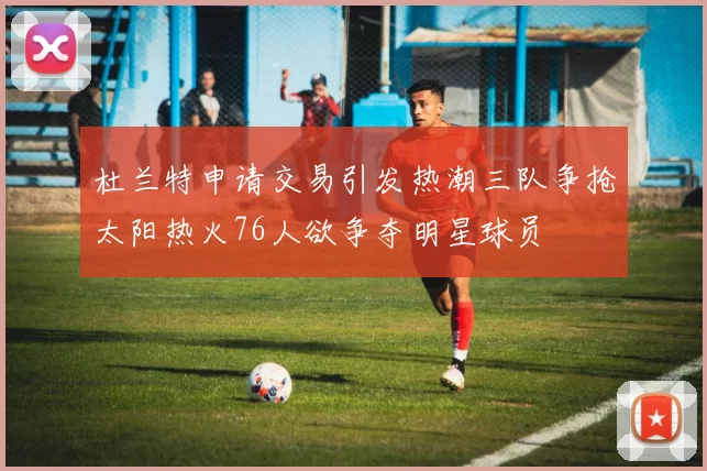 杜兰特申请交易引发热潮三队争抢太阳热火76人欲争夺明星球员
