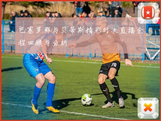 巴塞罗那与贝蒂斯精彩对决直播全程回顾与分析