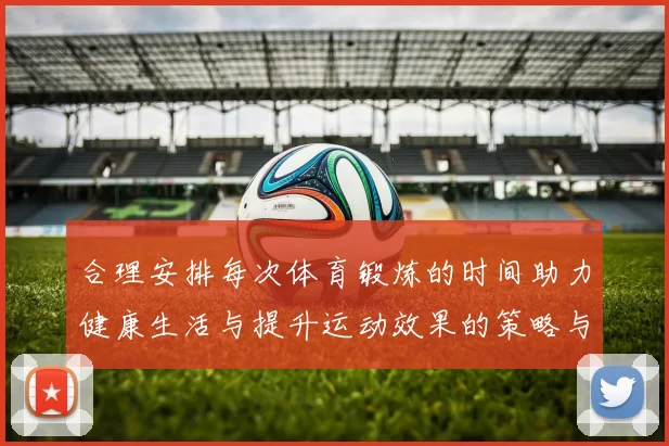 合理安排每次体育锻炼的时间助力健康生活与提升运动效果的策略与建议